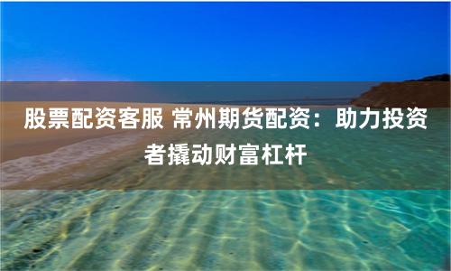 股票配资客服 常州期货配资：助力投资者撬动财富杠杆
