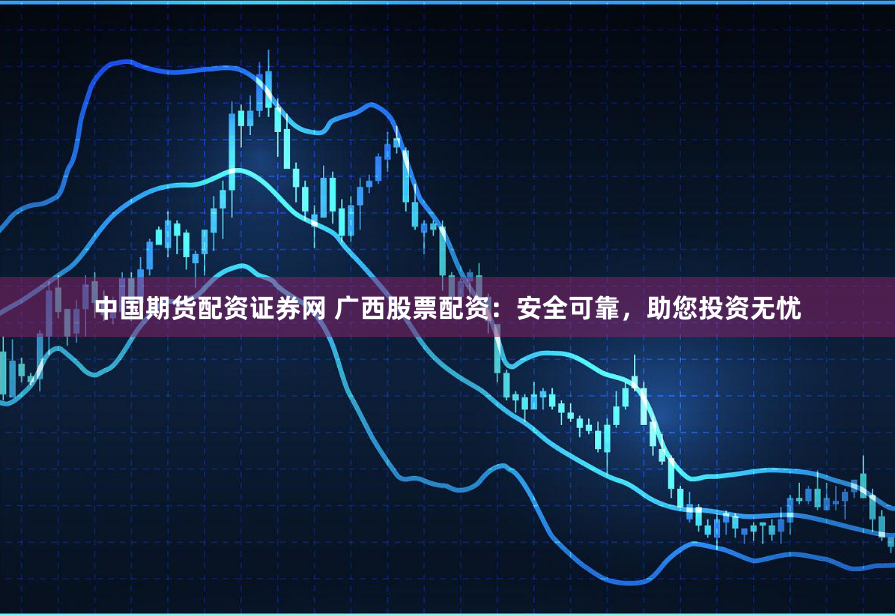 中国期货配资证券网 广西股票配资：安全可靠，助您投资无忧