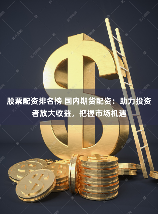 股票配资排名榜 国内期货配资：助力投资者放大收益，把握市场机遇