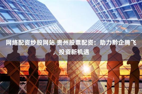 网络配资炒股网站 贵州股票配资：助力黔企腾飞，投资新机遇