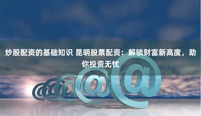 炒股配资的基础知识 昆明股票配资：解锁财富新高度，助你投资无忧