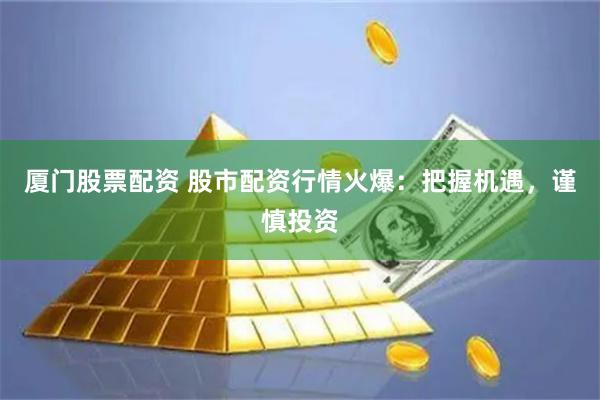 厦门股票配资 股市配资行情火爆：把握机遇，谨慎投资