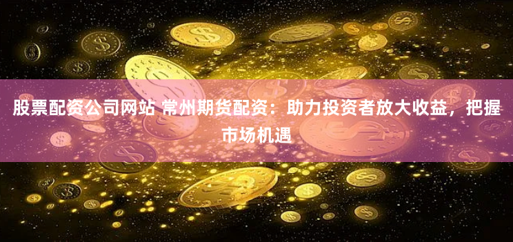 股票配资公司网站 常州期货配资：助力投资者放大收益，把握市场机遇