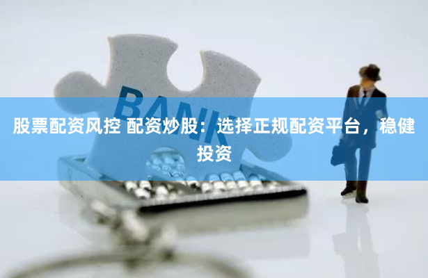 股票配资风控 配资炒股：选择正规配资平台，稳健投资