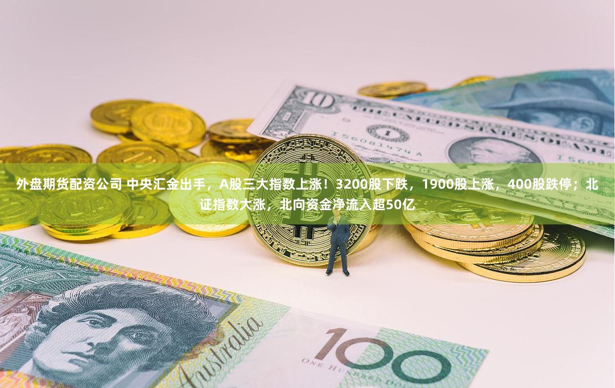 外盘期货配资公司 中央汇金出手，A股三大指数上涨！3200股下跌，1900股上涨，400股跌停；北证指数大涨，北向资金净流入超50亿