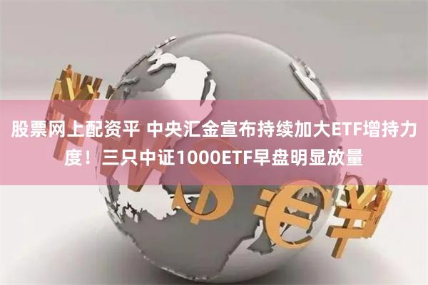 股票网上配资平 中央汇金宣布持续加大ETF增持力度！三只中证1000ETF早盘明显放量