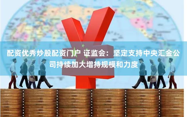 配资优秀炒股配资门户 证监会：坚定支持中央汇金公司持续加大增持规模和力度