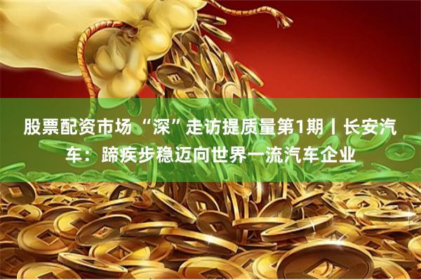 股票配资市场 “深”走访提质量第1期丨长安汽车：蹄疾步稳迈向世界一流汽车企业
