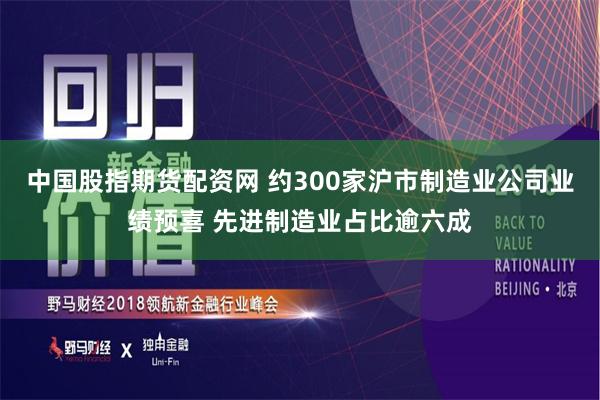 中国股指期货配资网 约300家沪市制造业公司业绩预喜 先进制造业占比逾六成