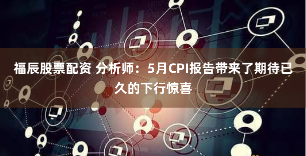 福辰股票配资 分析师：5月CPI报告带来了期待已久的下行惊喜