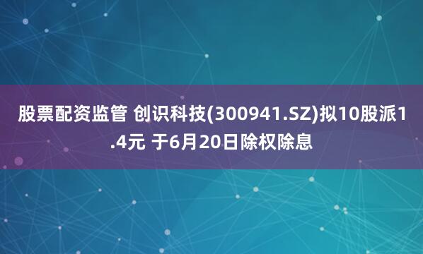 股票配资监管 创识科技(300941.SZ)拟10股派1.4元 于6月20日除权除息
