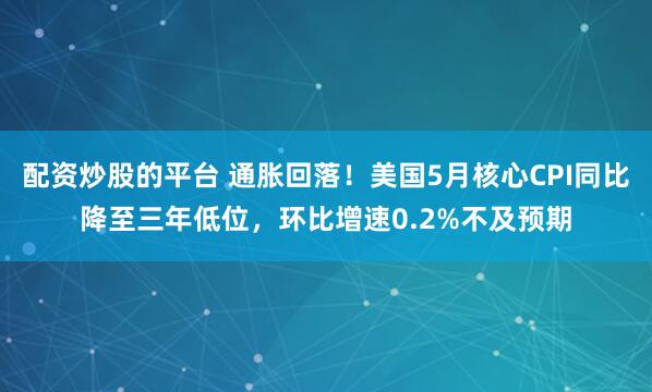 配资炒股的平台 通胀回落！美国5月核心CPI同比降至三年低位，环比增速0.2%不及预期