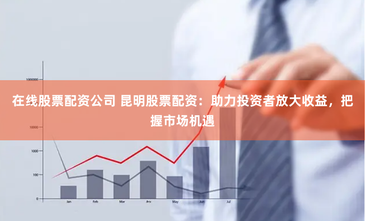 在线股票配资公司 昆明股票配资：助力投资者放大收益，把握市场机遇