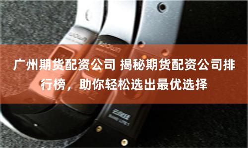 广州期货配资公司 揭秘期货配资公司排行榜，助你轻松选出最优选择