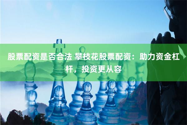 股票配资是否合法 攀枝花股票配资：助力资金杠杆，投资更从容
