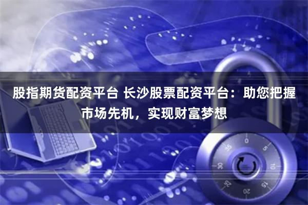 股指期货配资平台 长沙股票配资平台：助您把握市场先机，实现财富梦想