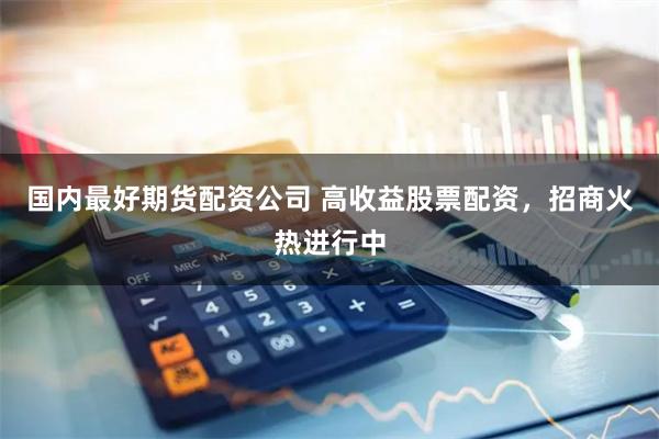 国内最好期货配资公司 高收益股票配资，招商火热进行中