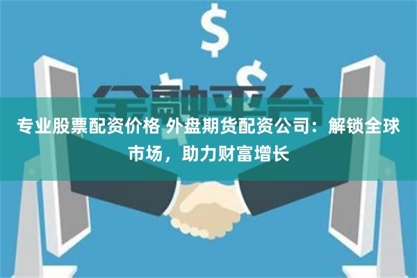 专业股票配资价格 外盘期货配资公司：解锁全球市场，助力财富增长