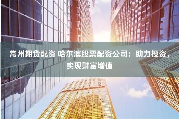 常州期货配资 哈尔滨股票配资公司：助力投资，实现财富增值
