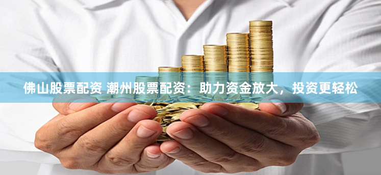 佛山股票配资 潮州股票配资：助力资金放大，投资更轻松