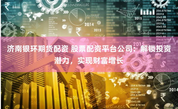 济南银环期货配资 股票配资平台公司：解锁投资潜力，实现财富增长